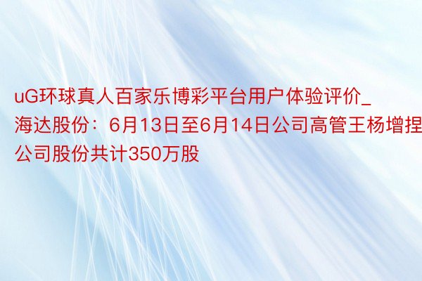uG环球真人百家乐博彩平台用户体验评价_海达股份：6月13日至6月14日公司高管王杨增捏公司股份共计350万股