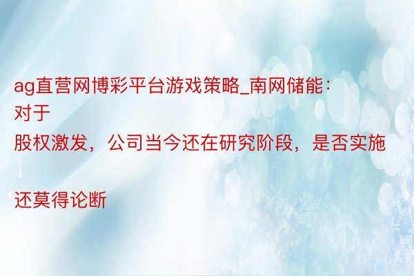 ag直营网博彩平台游戏策略_南网储能：
对于股权激发，公司当今还在研究阶段，是否实施还莫得论断