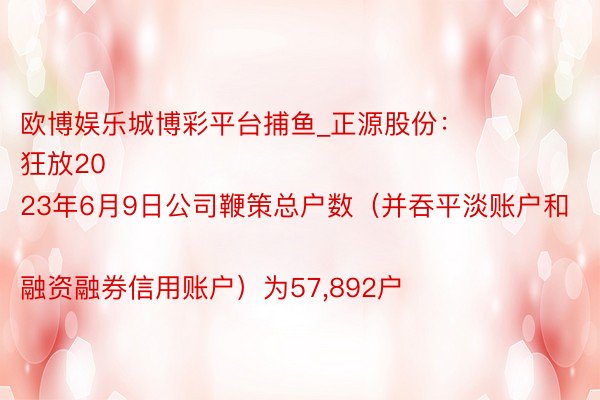 欧博娱乐城博彩平台捕鱼_正源股份：
狂放2023年6月9日公司鞭策总户数（并吞平淡账户和融资融券信用账户）为57,892户