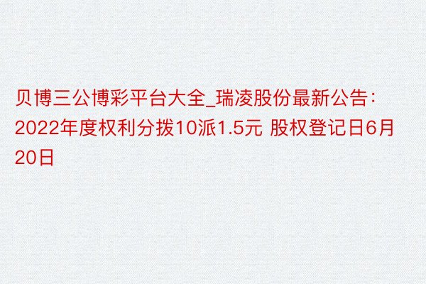 贝博三公博彩平台大全_瑞凌股份最新公告：2022年度权利分拨10派1.5元 股权登记日6月20日