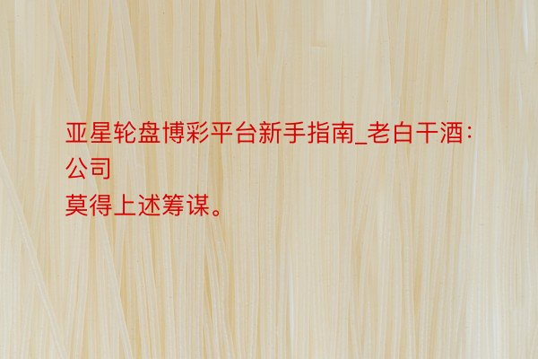 亚星轮盘博彩平台新手指南_老白干酒：
公司莫得上述筹谋。