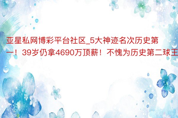 亚星私网博彩平台社区_5大神迹名次历史第一！39岁仍拿4690万顶薪！不愧为历史第二球王