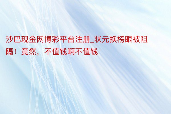 沙巴现金网博彩平台注册_状元换榜眼被阻隔！竟然，不值钱啊不值